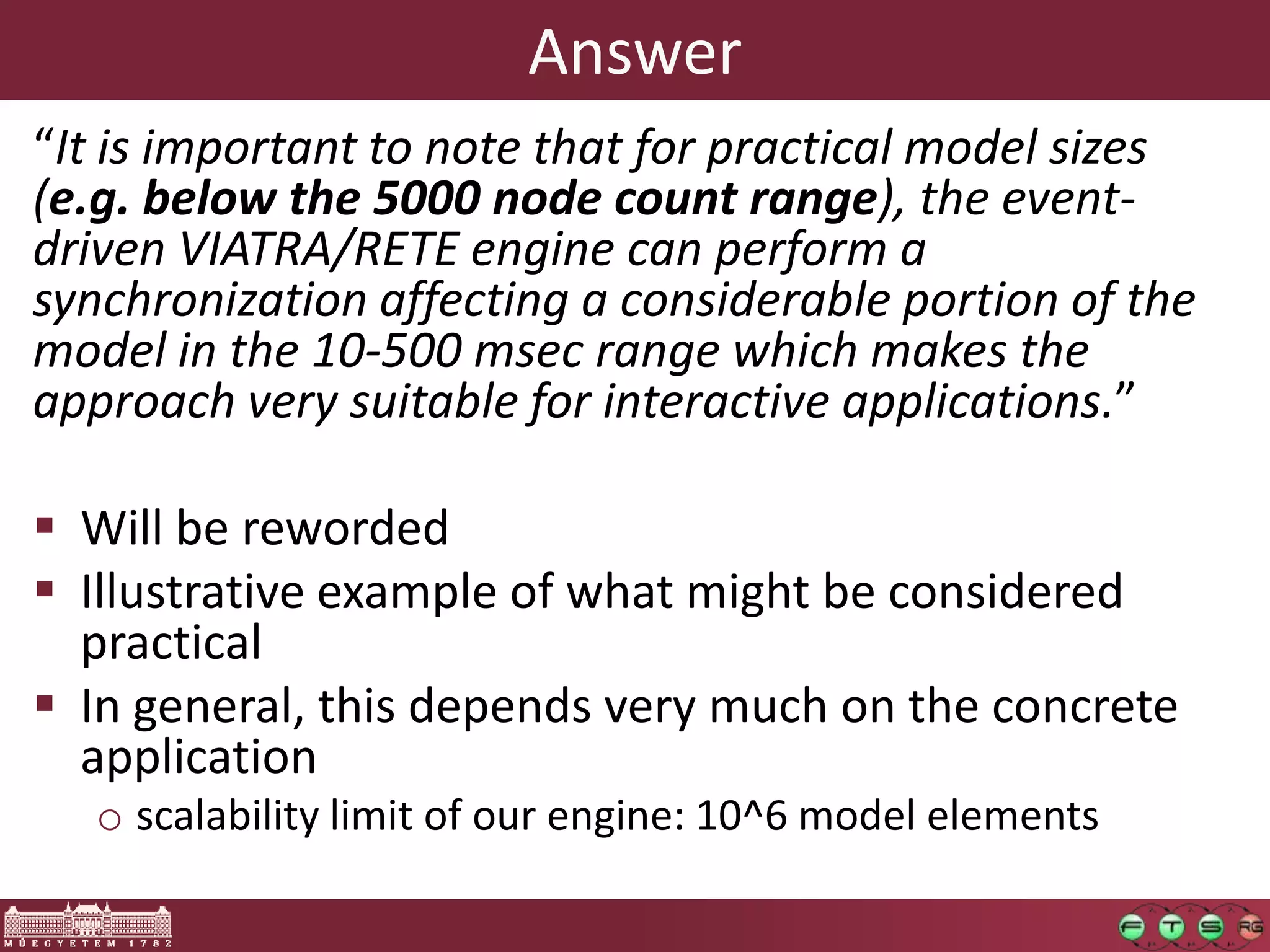 Answer
“It is important to note that for practical model sizes
(e.g. below the 5000 node count range), the event-
driven VIATRA/RETE engine can perform a
synchronization affecting a considerable portion of the
model in the 10-500 msec range which makes the
approach very suitable for interactive applications.”

 Will be reworded
 Illustrative example of what might be considered
  practical
 In general, this depends very much on the concrete
  application
   o scalability limit of our engine: 10^6 model elements
 
