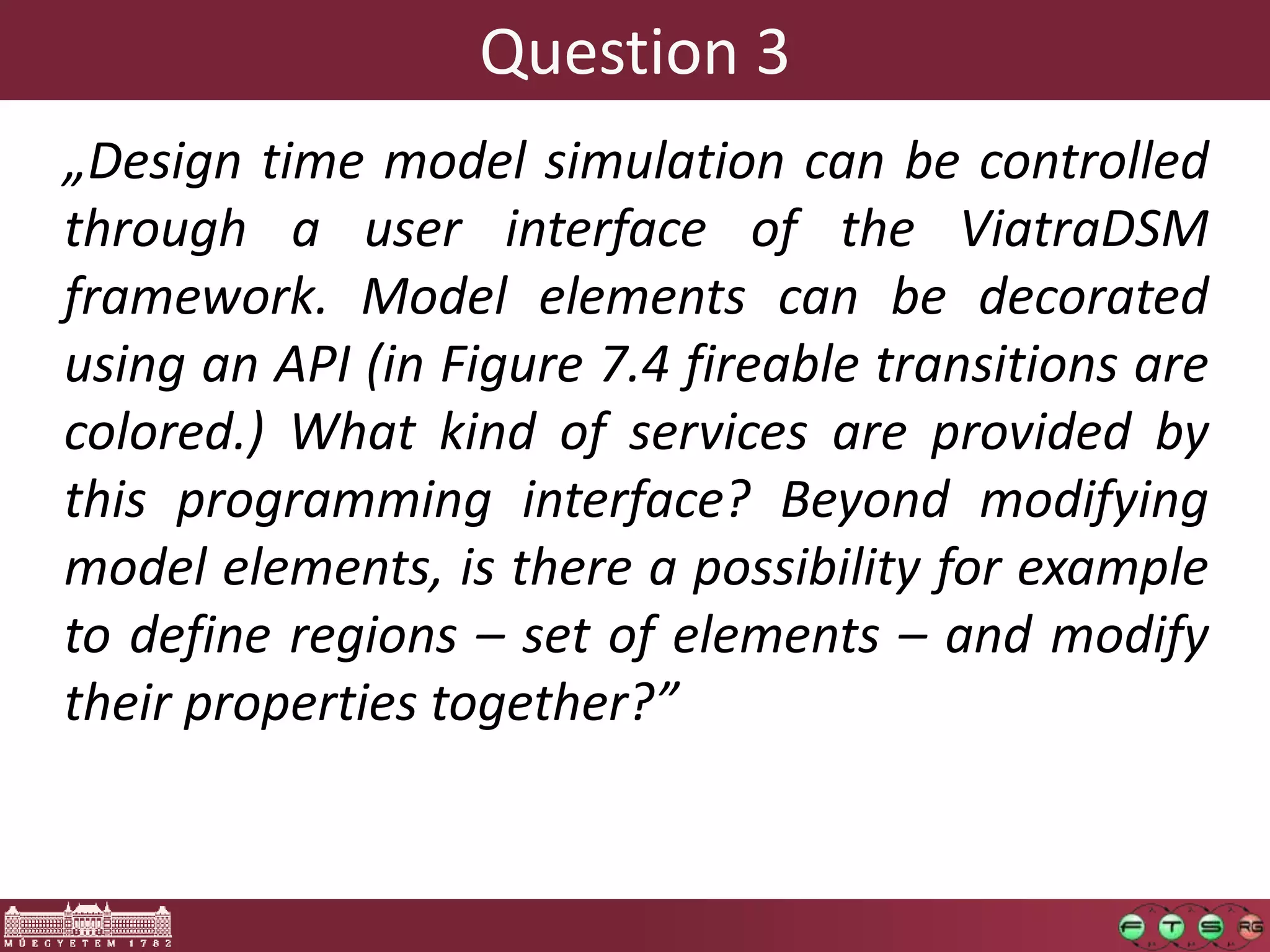 Question 3
„Design time model simulation can be controlled
through a user interface of the ViatraDSM
framework. Model elements can be decorated
using an API (in Figure 7.4 fireable transitions are
colored.) What kind of services are provided by
this programming interface? Beyond modifying
model elements, is there a possibility for example
to define regions – set of elements – and modify
their properties together?”
 