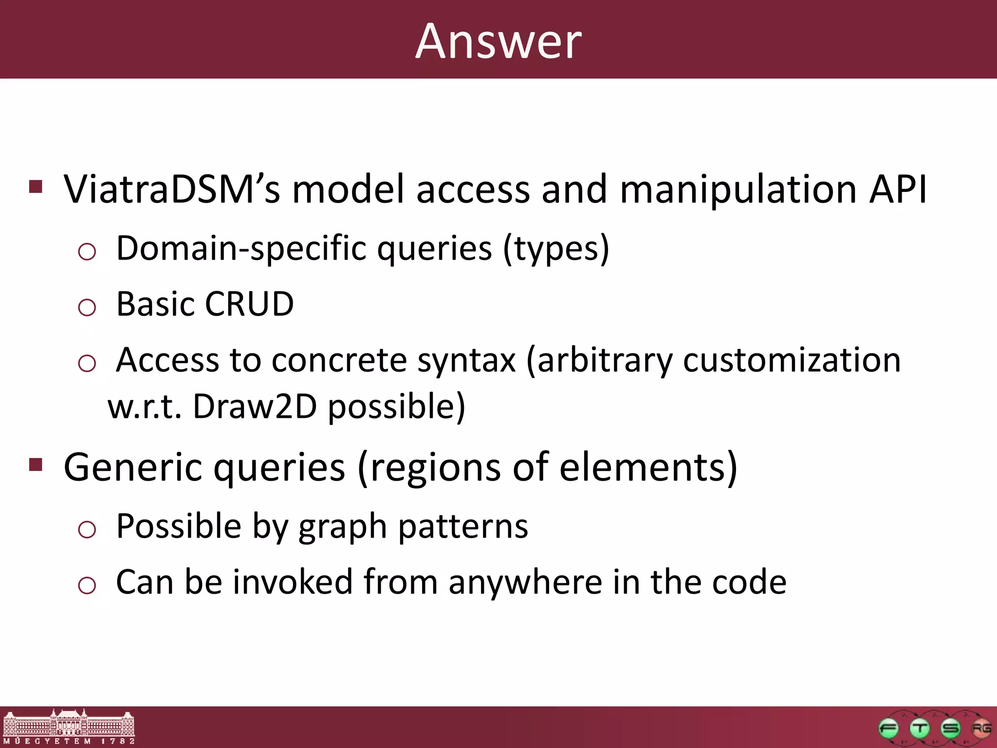 Answer

 ViatraDSM’s model access and manipulation API
  o Domain-specific queries (types)
  o Basic CRUD
  o Access to concrete syntax (arbitrary customization
   w.r.t. Draw2D possible)
 Generic queries (regions of elements)
  o Possible by graph patterns
  o Can be invoked from anywhere in the code
 