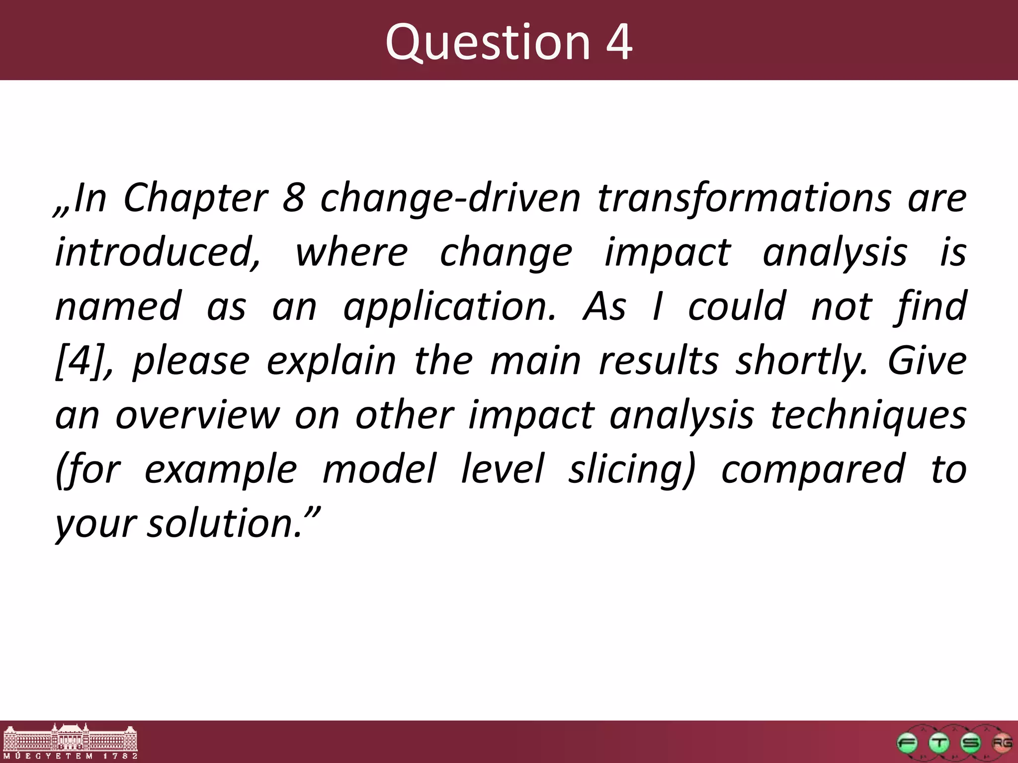Question 4

„In Chapter 8 change-driven transformations are
introduced, where change impact analysis is
named as an application. As I could not find
[4], please explain the main results shortly. Give
an overview on other impact analysis techniques
(for example model level slicing) compared to
your solution.”
 