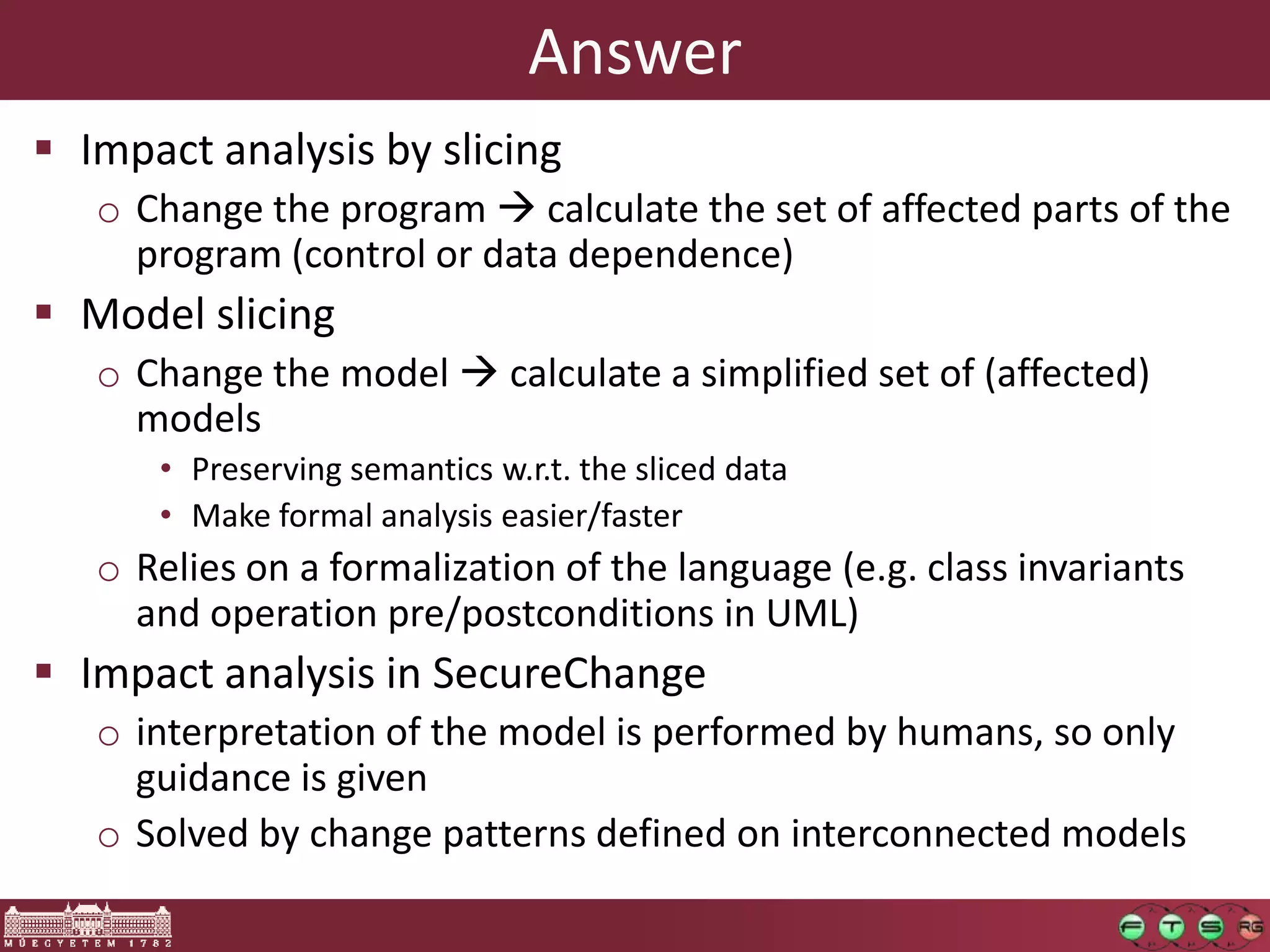 Answer
 Impact analysis by slicing
   o Change the program  calculate the set of affected parts of the
     program (control or data dependence)
 Model slicing
   o Change the model  calculate a simplified set of (affected)
     models
      • Preserving semantics w.r.t. the sliced data
      • Make formal analysis easier/faster
   o Relies on a formalization of the language (e.g. class invariants
     and operation pre/postconditions in UML)
 Impact analysis in SecureChange
   o interpretation of the model is performed by humans, so only
     guidance is given
   o Solved by change patterns defined on interconnected models
 