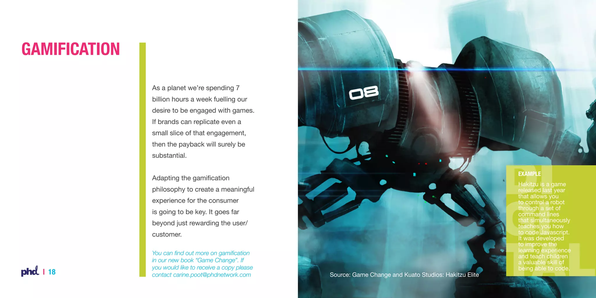 Gamification
As a planet we’re spending 7
billion hours a week fuelling our
desire to be engaged with games.
If brands can replicate even a
small slice of that engagement,
then the payback will surely be
substantial.
Example

Adapting the gamification
philosophy to create a meaningful
experience for the consumer
is going to be key. It goes far
beyond just rewarding the user/
customer.

| 18

You can find out more on gamification
in our new book “Game Change”. If
you would like to receive a copy please
contact carine.poot@phdnetwork.com

Source: Game Change and Kuato Studios: Hakitzu Elite

Hakitzu is a game
released last year
that allows you
to control a robot
through a set of
command lines
that simultaneously
teaches you how
to code Javascript.
It was developed
to improve the
learning experience
and teach children
a valuable skill of
being able to code.

 