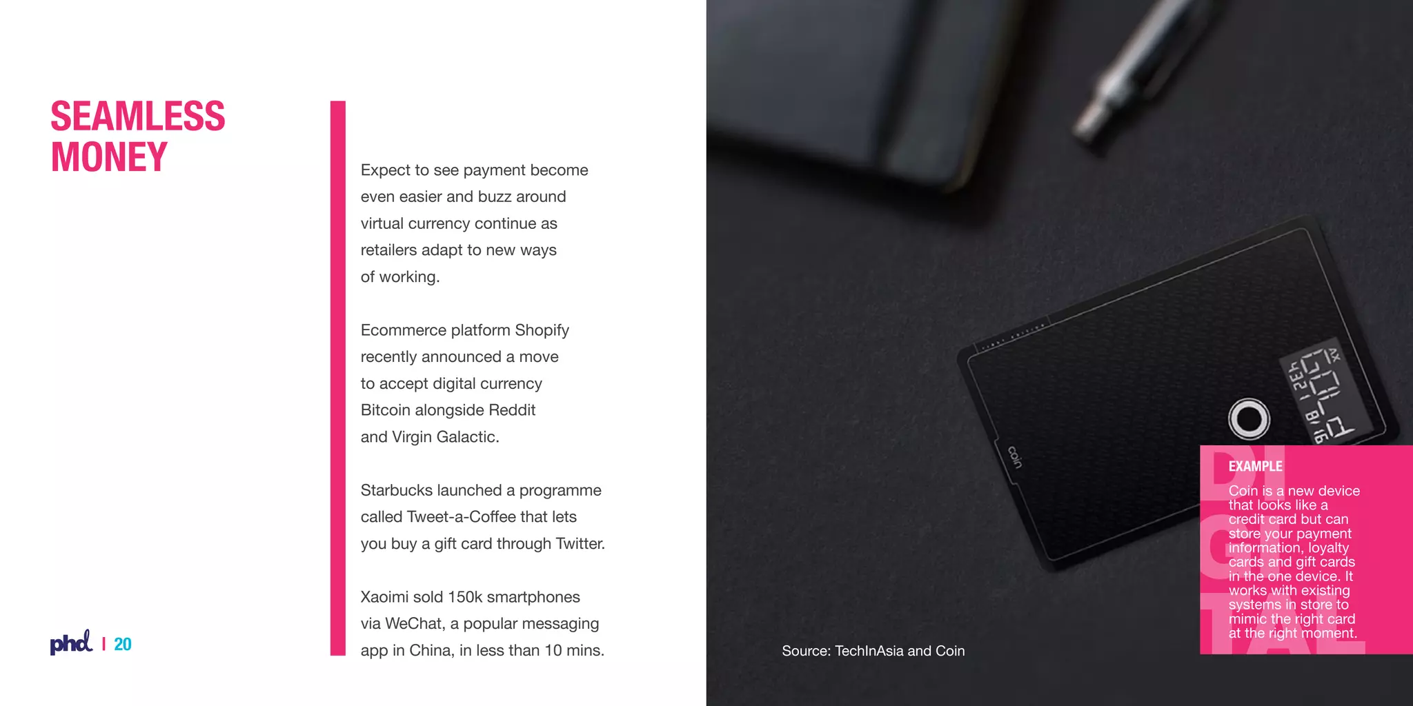 Seamless
Money

Expect to see payment become
even easier and buzz around
virtual currency continue as
retailers adapt to new ways
of working.
Ecommerce platform Shopify
recently announced a move
to accept digital currency
Bitcoin alongside Reddit
and Virgin Galactic.
Example

Starbucks launched a programme

Coin is a new device
that looks like a
credit card but can
store your payment
information, loyalty
cards and gift cards
in the one device. It
works with existing
systems in store to
mimic the right card
at the right moment.

called Tweet-a-Coffee that lets
you buy a gift card through Twitter.
Xaoimi sold 150k smartphones
via WeChat, a popular messaging

| 20

app in China, in less than 10 mins.

Source: TechInAsia and Coin

 