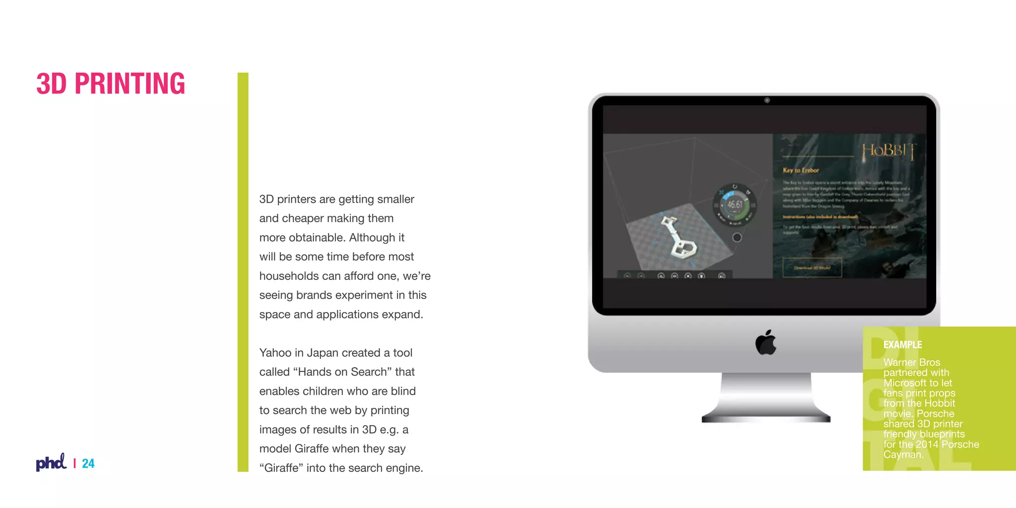 3D Printing

3D printers are getting smaller
and cheaper making them
more obtainable. Although it
will be some time before most
households can afford one, we’re
seeing brands experiment in this
space and applications expand.
Yahoo in Japan created a tool
called “Hands on Search” that
enables children who are blind
to search the web by printing
images of results in 3D e.g. a
model Giraffe when they say

| 24

“Giraffe” into the search engine.

Example
Warner Bros
partnered with
Microsoft to let
fans print props
from the Hobbit
movie. Porsche
shared 3D printer
friendly blueprints
for the 2014 Porsche
Cayman.

 