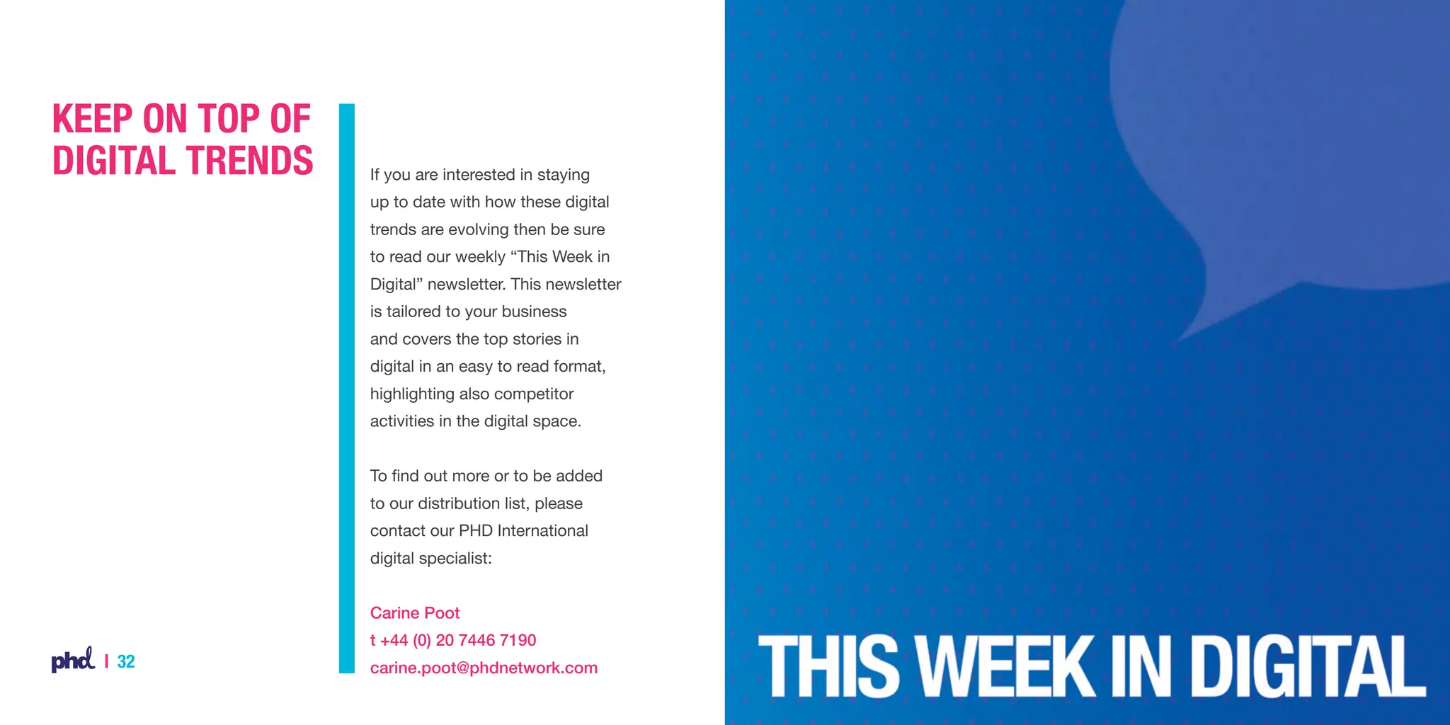 Keep on top of
digital trends

If you are interested in staying
up to date with how these digital
trends are evolving then be sure
to read our weekly “This Week in
Digital” newsletter. This newsletter
is tailored to your business
and covers the top stories in
digital in an easy to read format,
highlighting also competitor
activities in the digital space.
To find out more or to be added
to our distribution list, please
contact our PHD International
digital specialist:
Carine Poot
t +44 (0) 20 7446 7190

| 32

carine.poot@phdnetwork.com

 