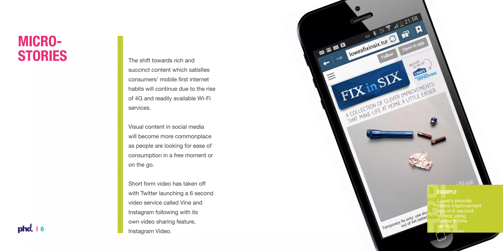 MicroStories

The shift towards rich and
succinct content which satisfies
consumers’ mobile first internet
habits will continue due to the rise
of 4G and readily available Wi-Fi
services.
Visual content in social media
will become more commonplace
as people are looking for ease of
consumption in a free moment or
on the go.
Short form video has taken off
with Twitter launching a 6 second

Example

video service called Vine and

Lowe’s provide
home improvement
tips in 6 second
videos using
Twitter’s Vine
service.

Instagram following with its
own video sharing feature,

| 6

Instagram Video.

 