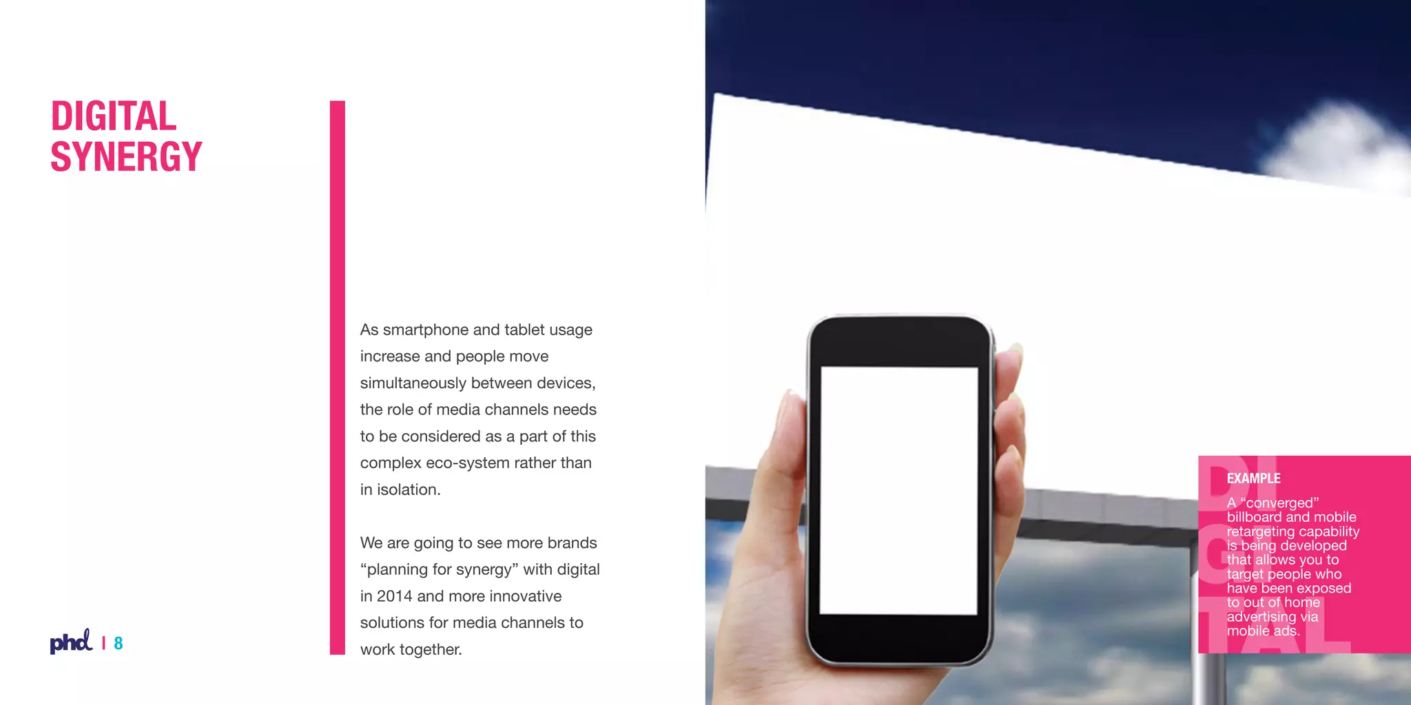 Digital
Synergy

As smartphone and tablet usage
increase and people move
simultaneously between devices,
the role of media channels needs
to be considered as a part of this
complex eco-system rather than
in isolation.
We are going to see more brands
“planning for synergy” with digital
in 2014 and more innovative
solutions for media channels to

| 8

work together.

Example
A “converged”
billboard and mobile
retargeting capability
is being developed
that allows you to
target people who
have been exposed
to out of home
advertising via
mobile ads.

 
