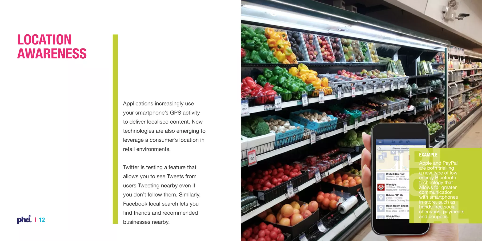 Location
Awareness

Applications increasingly use
your smartphone’s GPS activity
to deliver localised content. New
technologies are also emerging to
leverage a consumer’s location in
retail environments.
Twitter is testing a feature that
allows you to see Tweets from
users Tweeting nearby even if
you don’t follow them. Similarly,
Facebook local search lets you
find friends and recommended

| 12

businesses nearby.

Example
Apple and PayPal
are both trialling
a new type of low
energy Bluetooth
technology that
allows for greater
communication
with smartphones
in-store, such as
hands-free social
check-ins, payments
and coupons.

 