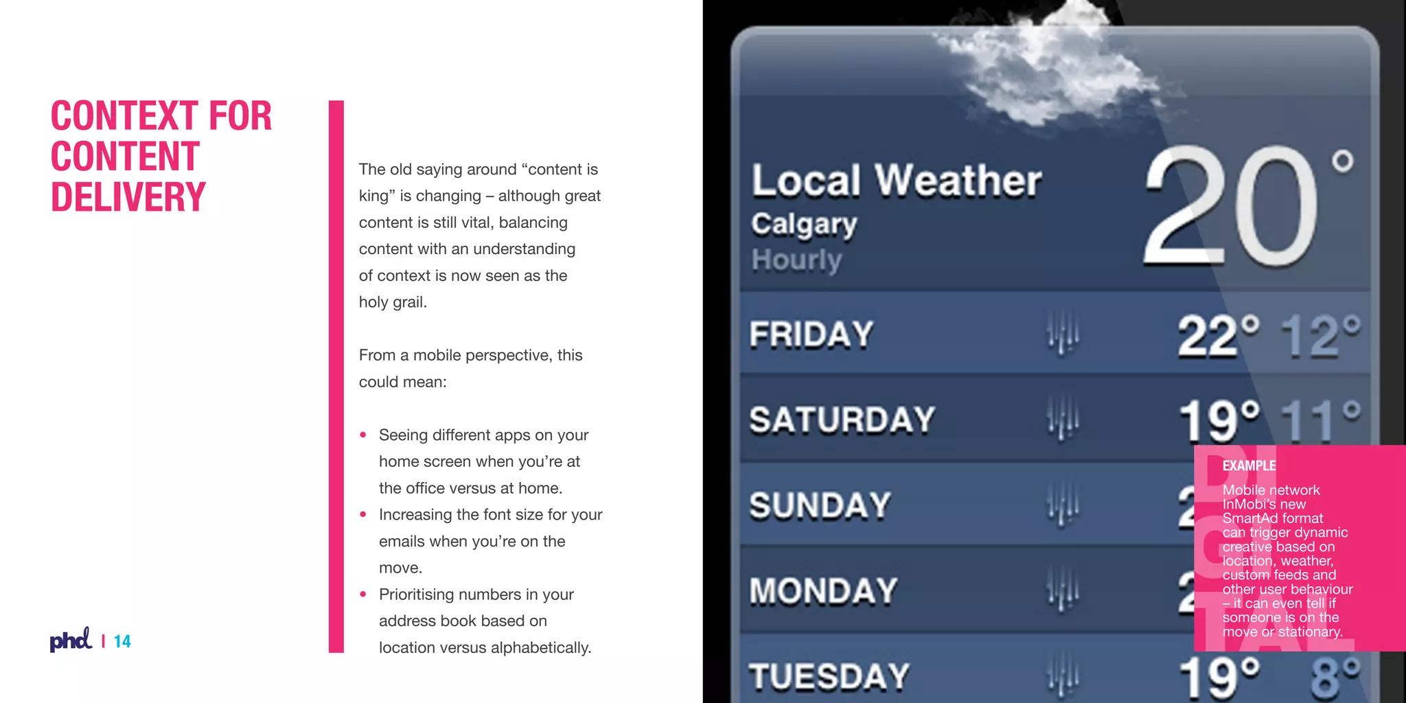 Context for
Content
Delivery

The old saying around “content is
king” is changing – although great
content is still vital, balancing
content with an understanding
of context is now seen as the
holy grail.
From a mobile perspective, this
could mean:
•	 Seeing different apps on your
	 home screen when you’re at

Example

	 the office versus at home.

Mobile network
InMobi’s new
SmartAd format
can trigger dynamic
creative based on
location, weather,
custom feeds and
other user behaviour
– it can even tell if
someone is on the
move or stationary.

• 	 Increasing the font size for your
	 emails when you’re on the
	move.
• 	 Prioritising numbers in your 	
	 address book based on 	

| 14

	 location versus alphabetically.

 