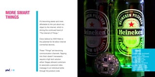 More Smart
Things
It’s becoming easier and more
affordable to link just about any
object to the internet, which is
driving the continued trend of
“The Internet of Things.”
Cisco believe by 2020 there is
the potential for 50 billion internet
connected devices.
These “Things” are becoming

Example

communication channels. Tapping

Heineken developed
a “smart” beer
bottle that responds
to sound and
movement with
different light
effects to enhance
the experience
while drinking the
beverage in a club
environment.

into them doesn’t necessarily
require a high tech solution
either. Diageo allowed customers
to associate a personal video
message to an individual bottle

| 22

through the product code.

 