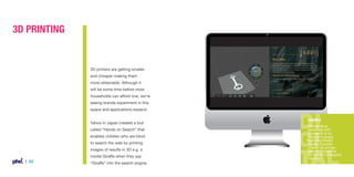 3D Printing

3D printers are getting smaller
and cheaper making them
more obtainable. Although it
will be some time before most
households can afford one, we’re
seeing brands experiment in this
space and applications expand.
Yahoo in Japan created a tool
called “Hands on Search” that
enables children who are blind
to search the web by printing
images of results in 3D e.g. a
model Giraffe when they say

| 24

“Giraffe” into the search engine.

Example
Warner Bros
partnered with
Microsoft to let
fans print props
from the Hobbit
movie. Porsche
shared 3D printer
friendly blueprints
for the 2014 Porsche
Cayman.

 