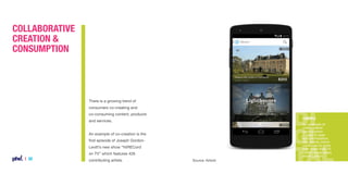 Collaborative
Creation &
Consumption

There is a growing trend of
consumers co-creating and
co-consuming content, products

Example

and services.

An example of
collaborative
consumption
is peer to peer
accommodation
site Airbnb which
continues to grow
with more than 10
million guest stays
since launch.

An example of co-creation is the
first episode of Joseph GordonLevitt’s new show “hitRECord
on TV” which features 426

| 30

contributing artists.

Source: Airbnb

 