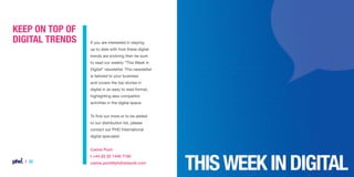 Keep on top of
digital trends

If you are interested in staying
up to date with how these digital
trends are evolving then be sure
to read our weekly “This Week in
Digital” newsletter. This newsletter
is tailored to your business
and covers the top stories in
digital in an easy to read format,
highlighting also competitor
activities in the digital space.
To find out more or to be added
to our distribution list, please
contact our PHD International
digital specialist:
Carine Poot
t +44 (0) 20 7446 7190

| 32

carine.poot@phdnetwork.com

 