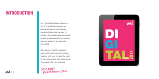 INTRODUCTION
Our “Top Global Digital Trends for
2014” is a brief look at what we
believe will be the most relevant
trends to follow over the next 12
months. It includes some new trends
as well as developments on existing
ones we shared in our summary
from 2013.
We hope you find this snapshot
useful and look forward to working
together with you, to make the most
of the opportunities that these trends
may present for your business.

| 2

Your PHD
International Team

 