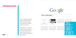 Personalisation

With an increasing wealth of data
available to marketers, digital
is becoming more personal as
consumers seek more relevant
interactions with brands.
Personalisation can help guide
consumers through a vast amount
of content and choices online.
However, it should be used in a
way that provides utility and is not

| 10

seen as intrusive.

Example
Instead of searching
in your Gmail
account or Google
Calendar, soon
you’ll be able to type
into Google.com
queries like “What’s
my flight status?”
or “When will my
package arrive?” to
receive personalised
answers at the
top of the search
result page.

 