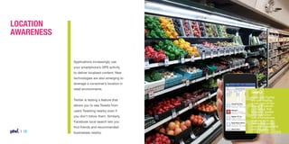 Location
Awareness

Applications increasingly use
your smartphone’s GPS activity
to deliver localised content. New
technologies are also emerging to
leverage a consumer’s location in
retail environments.
Twitter is testing a feature that
allows you to see Tweets from
users Tweeting nearby even if
you don’t follow them. Similarly,
Facebook local search lets you
find friends and recommended

| 12

businesses nearby.

Example
Apple and PayPal
are both trialling
a new type of low
energy Bluetooth
technology that
allows for greater
communication
with smartphones
in-store, such as
hands-free social
check-ins, payments
and coupons.

 