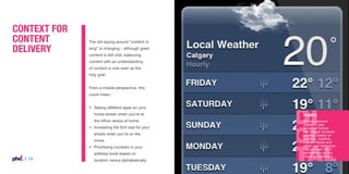 Context for
Content
Delivery

The old saying around “content is
king” is changing – although great
content is still vital, balancing
content with an understanding
of context is now seen as the
holy grail.
From a mobile perspective, this
could mean:
•	 Seeing different apps on your
	 home screen when you’re at

Example

	 the office versus at home.

Mobile network
InMobi’s new
SmartAd format
can trigger dynamic
creative based on
location, weather,
custom feeds and
other user behaviour
– it can even tell if
someone is on the
move or stationary.

• 	 Increasing the font size for your
	 emails when you’re on the
	move.
• 	 Prioritising numbers in your 	
	 address book based on 	

| 14

	 location versus alphabetically.

 