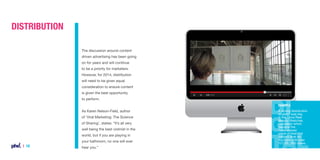 Distribution
The discussion around content
driven advertising has been going
on for years and will continue
to be a priority for marketers.
However, for 2014, distribution
will need to be given equal
consideration to ensure content
is given the best opportunity
to perform.
Example

As Karen Nelson-Field, author
of ‘Viral Marketing: The Science
of Sharing’, states: “It’s all very
well being the best violinist in the
world, but if you are playing in
your bathroom, no one will ever

| 16

hear you.”

A strong distribution
strategy was key
in the Dove Real
Beauty Sketches
campaign which
became the
most viewed
piece of branded
content ever on
YouTube with over
121,000,000 views.

 