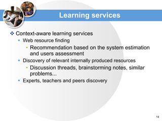 Learning services Context-aware  learning services Web resource finding Recommendation based on the system estimation and users assessment Discovery of relevant internally produced resources Discussion threads, brainstorming notes ,  similar problems ... Experts, teachers and peers discovery 