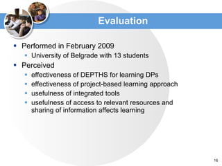 Evaluation Performed in February 2009  University of Belgrade with 13 students Perceived  effectiveness of DEPTHS for learning DPs effectiveness of project-based learning approach usefulness of integrated tools  usefulness of access to relevant resources and  sharing of information affects learning 