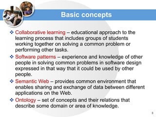Basic concepts Collaborative learning  – educational approach to the learning process that includes groups of students working together on solving a common problem or performing other tasks . Software patterns  –  experience and knowledge of other people in solving common problems in software design expressed in that way that it could be used by other people.  Semantic Web  –  provides common environment that enables sharing and exchange of data between different applications on the Web . Ontology   –  set of concepts and their relations that describe some domain or area of knowledge . 