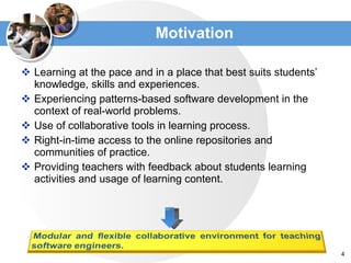 Motivation Learning at the pace and in a place that best suits students’ knowledge, skills and experiences. Experiencing patterns-based software development in the context of real-world problems. Use of collaborative tools in learning process. Right-in-time access to the online repositories and communities of practice. Providing teachers with feedback about students learning activities and usage of learning content. 