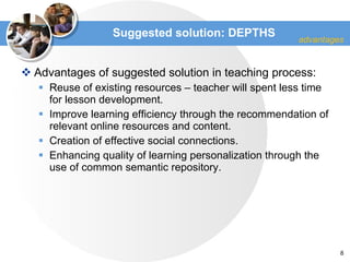 Suggested solution : DEPTHS Advantages of suggested solution in teaching process : Reuse of existing resources  –  teacher will spent less time for lesson development . Improve learning efficiency through the recommendation of relevant online resources and content. Creation of effective social connections. Enhancing quality of learning personalization through the use of common semantic repository .  advantages 