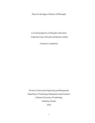 Thesis for the degree of Doctor of Philosophy


 

 

 

        A revised perspective on Disruptive Innovation

      – Exploring Value, Networks and Business models


                   Christian G. Sandström




     Division of Innovation Engineering and Management
    Department of Technology Management and Economics
             Chalmers University of Technology
                     Göteborg, Sweden
                            2010




                              i 
 
 