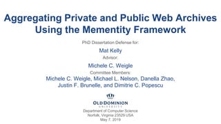 Aggregating Private and Public Web Archives
Using the Mementity Framework
PhD Dissertation Defense for:
Mat Kelly
Advisor:
Michele C. Weigle
Committee Members:
Michele C. Weigle, Michael L. Nelson, Danella Zhao,
Justin F. Brunelle, and Dimitrie C. Popescu
Department of Computer Science
Norfolk, Virginia 23529 USA
May 7, 2019
 