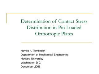 Determination of Contact Stress Distribution in Pin Loaded Orthotropic Plates Neville A. Tomlinson Department of Mechanical Engineering Howard University Washington D C  December 2006 
