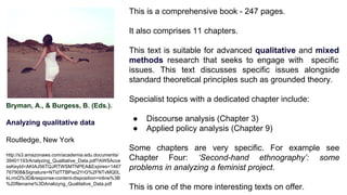 Bryman, A., & Burgess, B. (Eds.).
Analyzing qualitative data
Routledge, New York
http://s3.amazonaws.com/academia.edu.documents/
39401193/Analyzing_Qualitative_Data.pdf?AWSAcce
ssKeyId=AKIAJ56TQJRTWSMTNPEA&Expires=1467
767908&Signature=NTIdTTBPao2YrG%2FNTvMQ0L
kLrmQ%3D&response-content-disposition=inline%3B
%20filename%3DAnalizyng_Qualitative_Data.pdf
This is a comprehensive book - 247 pages.
It also comprises 11 chapters.
This text is suitable for advanced qualitative and mixed
methods research that seeks to engage with specific
issues. This text discusses specific issues alongside
standard theoretical principles such as grounded theory.
Specialist topics with a dedicated chapter include:
● Discourse analysis (Chapter 3)
● Applied policy analysis (Chapter 9)
Some chapters are very specific. For example see
Chapter Four: ‘Second-hand ethnography’: some
problems in analyzing a feminist project.
This is one of the more interesting texts on offer.
 