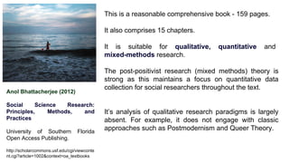 Anol Bhattacherjee (2012)
Social Science Research:
Principles, Methods, and
Practices
University of Southern Florida
Open Access Publishing.
http://scholarcommons.usf.edu/cgi/viewconte
nt.cgi?article=1002&context=oa_textbooks
This is a reasonable comprehensive book - 159 pages.
It also comprises 15 chapters.
It is suitable for qualitative, quantitative and
mixed-methods research.
The post-positivist research (mixed methods) theory is
strong as this maintains a focus on quantitative data
collection for social researchers throughout the text.
It’s analysis of qualitative research paradigms is largely
absent. For example, it does not engage with classic
approaches such as Postmodernism and Queer Theory.
 