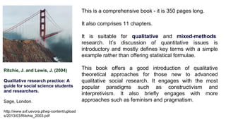 Ritchie, J. and Lewis, J. (2004)
Qualitative research practice: A
guide for social science students
and researchers.
Sage, London.
http://www.sxf.uevora.pt/wp-content/upload
s/2013/03/Ritchie_2003.pdf
This is a comprehensive book - it is 350 pages long.
It also comprises 11 chapters.
It is suitable for qualitative and mixed-methods
research. It’s discussion of quantitative issues is
introductory and mostly defines key terms with a simple
example rather than offering statistical formulae.
This book offers a good introduction of qualitative
theoretical approaches for those new to advanced
qualitative social research. It engages with the most
popular paradigms such as constructivism and
interpretivism. It also briefly engages with more
approaches such as feminism and pragmatism.
 
