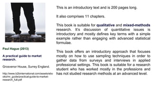 Paul Hague (2013)
A practical guide to market
research.
Grosvenor House, Surrey England.
http://www.b2binternational.com/assets/ebo
oks/mr_guide/practical-guide-to-market-
research_full.pdf
This is an introductory text and is 200 pages long.
It also comprises 11 chapters.
This book is suitable for qualitative and mixed-methods
research. It’s discussion of quantitative issues is
introductory and mostly defines key terms with a simple
example rather than engaging with advanced statistical
formulae.
This book offers an introductory approach that focuses
mostly on how to use sampling techniques in order to
gather data from surveys and interviews in applied
professional settings. This book is suitable for a research
student who has worked mostly in the professions and
has not studied research methods at an advanced level.
 