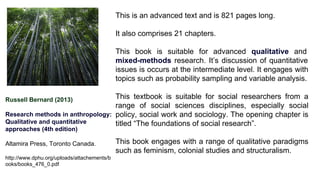 Russell Bernard (2013)
Research methods in anthropology:
Qualitative and quantitative
approaches (4th edition)
Altamira Press, Toronto Canada.
http://www.dphu.org/uploads/attachements/b
ooks/books_476_0.pdf
This is an advanced text and is 821 pages long.
It also comprises 21 chapters.
This book is suitable for advanced qualitative and
mixed-methods research. It’s discussion of quantitative
issues is occurs at the intermediate level. It engages with
topics such as probability sampling and variable analysis.
This textbook is suitable for social researchers from a
range of social sciences disciplines, especially social
policy, social work and sociology. The opening chapter is
titled “The foundations of social research”.
This book engages with a range of qualitative paradigms
such as feminism, colonial studies and structuralism.
 
