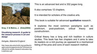 Gray, C & Malins, J. (Eds)(2004)
Visualising research: A guide to
the research process in art and
design
Ashgate, Aldershot England
http://www.elia-artschools.org/userfiles/Im
age/customimages/products/120/share-ha
ndbook-for-artistic-research-education-hig
h-definition.pdf
This is an advanced text and is 352 pages long.
It also comprises 12 chapters.
It is intended for scholars of the creative arts.
This book is suitable for advanced qualitative research.
It explores the most common paradigms such as
positivism, post-positivism, critical theory and
constructivism.
Critical theory has a long and rich tradition in culture
studies. This book has few chapters and it aims to take
its readers on a rich journey as opposed to a mechanical
listing of the pros and cons of each research method.
 
