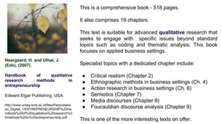 Neergaard, H. and Ulhøi, J.
(Eds), (2007).
Handbook of qualitative
research methods in
entrepreneurship
Edward Elgar Publishing, USA
http://www.untag-smd.ac.id/files/Perpustaka
an_Digital_1/ENTREPRENEURSHIP%20Ha
ndbook%20of%20qualitative%20research%2
0methods%20in%20entrepreneurship.pdf
This is a comprehensive book - 518 pages.
It also comprises 18 chapters.
This text is suitable for advanced qualitative research that
seeks to engage with specific issues beyond standard
topics such as coding and thematic analysis. This book
focuses on applied business settings.
Specialist topics with a dedicated chapter include:
● Critical realism (Chapter 2)
● Ethnographic methods in business settings (Ch. 4)
● Action research in business settings (Ch. 6)
● Semiotics (Chapter 7)
● Media discourses (Chapter 8)
● Foucauldian discourse analysis (Chapter 9)
This is one of the more interesting texts on offer.
 