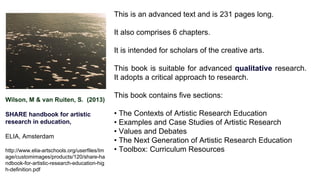 Wilson, M & van Ruiten, S. (2013)
SHARE handbook for artistic
research in education,
ELIA, Amsterdam
http://www.elia-artschools.org/userfiles/Im
age/customimages/products/120/share-ha
ndbook-for-artistic-research-education-hig
h-definition.pdf
This is an advanced text and is 231 pages long.
It also comprises 6 chapters.
It is intended for scholars of the creative arts.
This book is suitable for advanced qualitative research.
It adopts a critical approach to research.
This book contains five sections:
• The Contexts of Artistic Research Education
• Examples and Case Studies of Artistic Research
• Values and Debates
• The Next Generation of Artistic Research Education
• Toolbox: Curriculum Resources
 