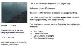 Griffee, D. (2012)
An introduction to second
language research methods.
TESL, California
http://www.tesl-ej.org/pdf/ej60/sl_
research_methods.pdf
This is an advanced text and is 213 pages long.
It also comprises 10 chapters.
It is intended for scholars of second language teaching.
This book is suitable for advanced qualitative research
that engages mostly with people directly.
This textbooks focuses on the following data collection
methods:
● Interviews
● Content analysis
● Observations of people
● Questionnaires/surveys
 