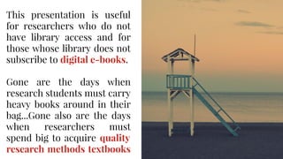 This presentation is useful
for researchers who do not
have library access and for
those whose library does not
subscribe to digital e-books.
Gone are the days when
research students must carry
heavy books around in their
bag...Gone also are the days
when researchers must
spend big to acquire quality
research methods textbooks
 