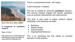 Uwe, Flick et al. (Eds.) (2004)
A companion to qualitative
research
Sage, London
http://www.jums.ac.ir/Dorsapax/use
rfiles/file/ACompaniontoqualitativer
esearchBOOK.pdf#page=380
This is a comprehensive book - 447 pages.
It also comprises 7 chapters.
This text is suitable for advanced qualitative research.
The opening chapters engage with specific paradigms
such as symbolic interactionism and constructivism.
This book is well suited to higher research degree
candidates in the following sub-fields:
● Marketing
● Gender studies
● Cultural studies
● Organizational behaviour
This is an interesting text that adopts an enriched
approach to data analysis.
 