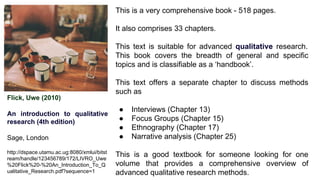 Flick, Uwe (2010)
An introduction to qualitative
research (4th edition)
Sage, London
http://dspace.utamu.ac.ug:8080/xmlui/bitst
ream/handle/123456789/172/LIVRO_Uwe
%20Flick%20-%20An_Introduction_To_Q
ualitative_Research.pdf?sequence=1
This is a very comprehensive book - 518 pages.
It also comprises 33 chapters.
This text is suitable for advanced qualitative research.
This book covers the breadth of general and specific
topics and is classifiable as a ‘handbook’.
This text offers a separate chapter to discuss methods
such as
● Interviews (Chapter 13)
● Focus Groups (Chapter 15)
● Ethnography (Chapter 17)
● Narrative analysis (Chapter 25)
This is a good textbook for someone looking for one
volume that provides a comprehensive overview of
advanced qualitative research methods.
 