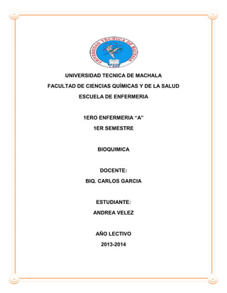 UNIVERSIDAD TECNICA DE MACHALA
FACULTAD DE CIENCIAS QUÍMICAS Y DE LA SALUD
ESCUELA DE ENFERMERIA
1ERO ENFERMERIA “A”
1ER SEMESTRE
BIOQUIMICA
DOCENTE:
BIQ. CARLOS GARCIA
ESTUDIANTE:
ANDREA VELEZ
AÑO LECTIVO
2013-2014
 