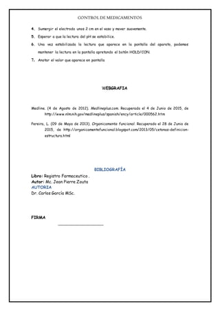 CONTROLDE MEDICAMENTOS
4. Sumergir el electrodo unos 2 cm en el vaso y mover suavemente.
5. Esperar a que la lectura del pH se estabilice.
6. Una vez estabilizada la lectura que aparece en la pantalla del aparato, podemos
mantener la lectura en la pantalla apretando el botón HOLD/CON.
7. Anotar el valor que aparece en pantalla
WEBGRAFIA
Medline. (4 de Agosto de 2012). Medlineplus.com. Recuperado el 4 de Junio de 2015, de
http://www.nlm.nih.gov/medlineplus/spanish/ency/article/000562.htm
Pereira, L. (09 de Mayo de 2013). Organicamente funcional. Recuperado el 28 de Junio de
2015, de http://organicamentefuncional.blogspot.com/2013/05/cetonas-definicion-
estructura.html
BIBLIOGRAFÍA
Libro: Registro Farmaceutico .
Autor: Mc. Jean Pierre Zouta
AUTORIA
Dr. Carlos García MSc.
FIRMA
 