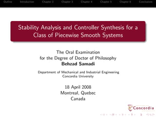 Outline Introduction Chapter 2 Chapter 3 Chapter 4 Chapter 5 Chapter 6 Conclusions
Stability Analysis and Controller Synthesis for a
Class of Piecewise Smooth Systems
The Oral Examination
for the Degree of Doctor of Philosophy
Behzad Samadi
Department of Mechanical and Industrial Engineering
Concordia University
18 April 2008
Montreal, Quebec
Canada
 