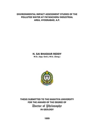 ENVIRONMENTAL IMPACT ASSESSMENT STUDIES OF THE
POLLUTED WATER AT PATANCHERU INDUSTRIAL
AREA, HYDERABAD, A.P.
N. SAI BHASKAR REDDY
M.Sc. (App. Geol.), M.Sc. (Geog.)
THESIS SUBMITTED TO THE KAKATIYA UNIVERSITY
FOR THE AWARD OF THE DEGREE OF
Doctor of Philosophy
IN GEOLOGY
1999
 