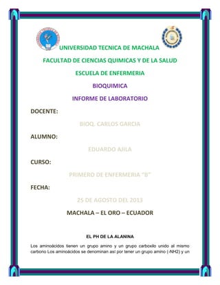 UNIVERSIDAD TECNICA DE MACHALA
FACULTAD DE CIENCIAS QUIMICAS Y DE LA SALUD
ESCUELA DE ENFERMERIA
BIOQUIMICA
INFORME DE LABORATORIO
DOCENTE:
BIOQ. CARLOS GARCIA
ALUMNO:
EDUARDO AJILA
CURSO:
PRIMERO DE ENFERMERIA “B”
FECHA:
25 DE AGOSTO DEL 2013
MACHALA – EL ORO – ECUADOR
EL PH DE LA ALANINA
Los aminoácidos tienen un grupo amino y un grupo carboxilo unido al mismo
carbono Los aminoácidos se denominan así por tener un grupo amino (-NH2) y un
 