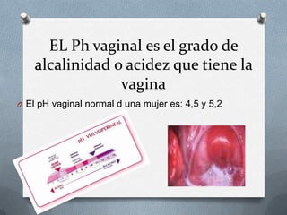 EL Ph vaginal es el grado de
alcalinidad o acidez que tiene la
vagina
O El pH vaginal normal d una mujer es: 4,5 y 5,2
 