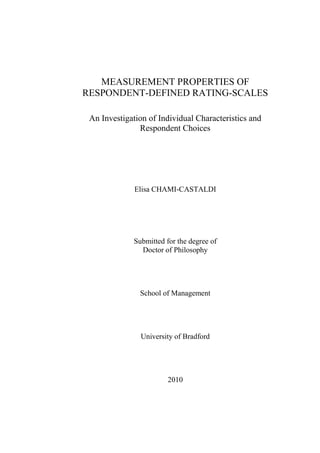 MEASUREMENT PROPERTIES OF
RESPONDENT-DEFINED RATING-SCALES
An Investigation of Individual Characteristics and
Respondent Choices

Elisa CHAMI-CASTALDI

Submitted for the degree of
Doctor of Philosophy

School of Management

University of Bradford

2010

 