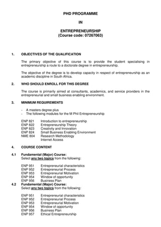PHD PROGRAMME

                                             IN

                                ENTREPRENEURSHIP
                               (Course code: 07267063)



1.    OBJECTIVES OF THE QUALIFICATION

      The primary objective of this course is to provide the student specialising in
      entrepreneurship a route to a doctorate degree in entrepreneurship.

      The objective of the degree is to develop capacity in respect of entrepreneurship as an
      academic discipline in South Africa.

2.    WHO SHOULD ENROLL FOR THIS DEGREE

      The course is primarily aimed at consultants, academics, and service providers in the
      entrepreneurial and small business enabling environment.

3.    MINIMUM REQUIREMENTS

      -   A masters degree plus
      -   The following modules for the M Phil Entrepreneurship

      ENP 821      Introduction to entrepreneurship
      ENP 822      Entrepreneurship Theory
      ENP 823      Creativity and Innovation
      ENP 824      Small Business Enabling Environment
      NME 804      Research Methodology
                   Internet Access

4.    COURSE CONTENT

4.1   Fundamental (Major) Course:
      Select any two topics from the following:

      ENP 951      Entrepreneurial characteristics
      ENP 952      Entrepreneurial Process
      ENP 953      Entrepreneurial Motivation
      ENP 954      Window of opportunity
      ENP 956      Business Plan
4.2   Fundamental (Major) Course:
      Select any two topics from the following:

      ENP 951      Entrepreneurial characteristics
      ENP 952      Entrepreneurial Process
      ENP 953      Entrepreneurial Motivation
      ENP 954      Window of opportunity
      ENP 956      Business Plan
      ENP 957      Ethical Entrepreneurship
 